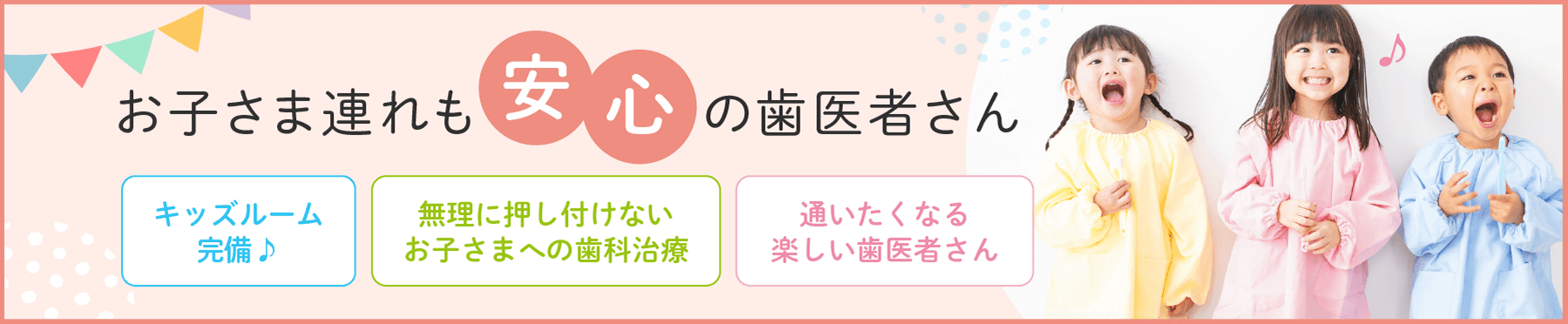 お子さま連れも安心の歯医者さん　キッズルーム完備♪　無理に押し付けないお子さまへの歯科治療　通いたくなる楽しい歯医者さん